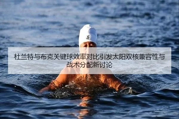 杜兰特与布克关键球效率对比引发太阳双核兼容性与战术分配新讨论
