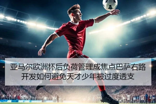 亚马尔欧洲杯后负荷管理成焦点巴萨右路开发如何避免天才少年被过度透支